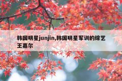 韩国明星junjin,韩国明星军训的综艺王嘉尔