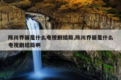 陈川乔丽是什么电视剧结局,陈川乔丽是什么电视